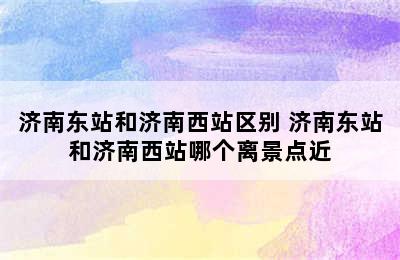 济南东站和济南西站区别 济南东站和济南西站哪个离景点近